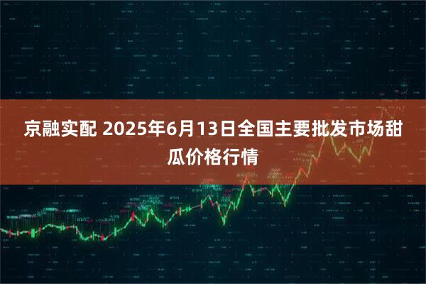 京融实配 2025年6月13日全国主要批发市场甜瓜价格行情