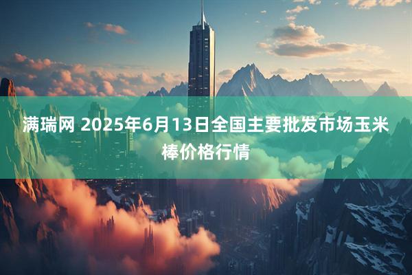 满瑞网 2025年6月13日全国主要批发市场玉米棒价格行情
