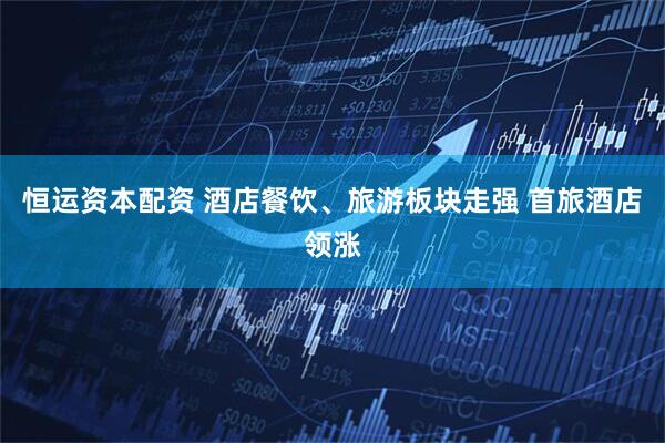 恒运资本配资 酒店餐饮、旅游板块走强 首旅酒店领涨