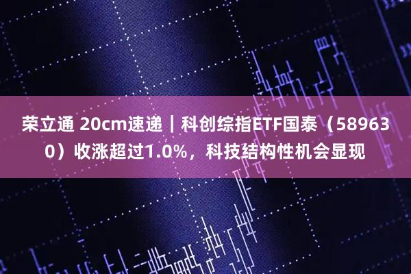 荣立通 20cm速递｜科创综指ETF国泰（589630）收涨超过1.0%，科技结构性机会显现