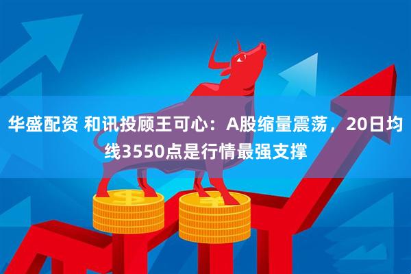 华盛配资 和讯投顾王可心：A股缩量震荡，20日均线3550点是行情最强支撑