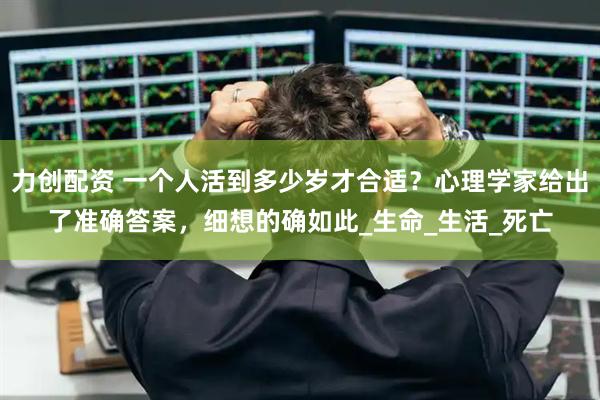 力创配资 一个人活到多少岁才合适？心理学家给出了准确答案，细想的确如此_生命_生活_死亡