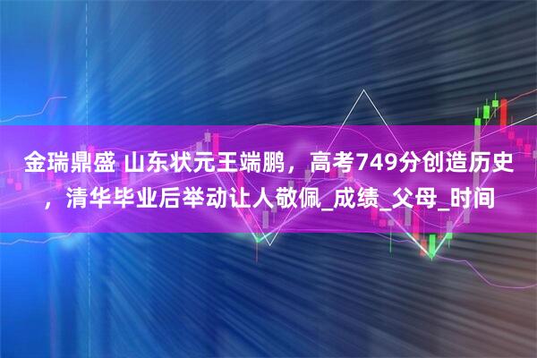 金瑞鼎盛 山东状元王端鹏，高考749分创造历史，清华毕业后举动让人敬佩_成绩_父母_时间