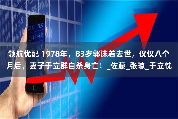 领航优配 1978年，83岁郭沫若去世，仅仅八个月后，妻子于立群自杀身亡！_佐藤_张琼_于立忱