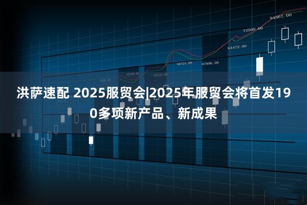 洪萨速配 2025服贸会|2025年服贸会将首发190多项新产品、新成果