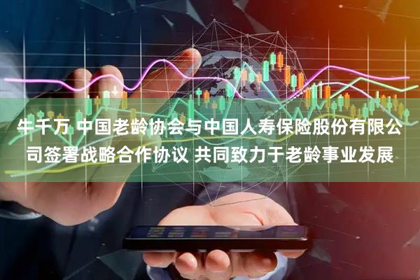 牛千万 中国老龄协会与中国人寿保险股份有限公司签署战略合作协议 共同致力于老龄事业发展